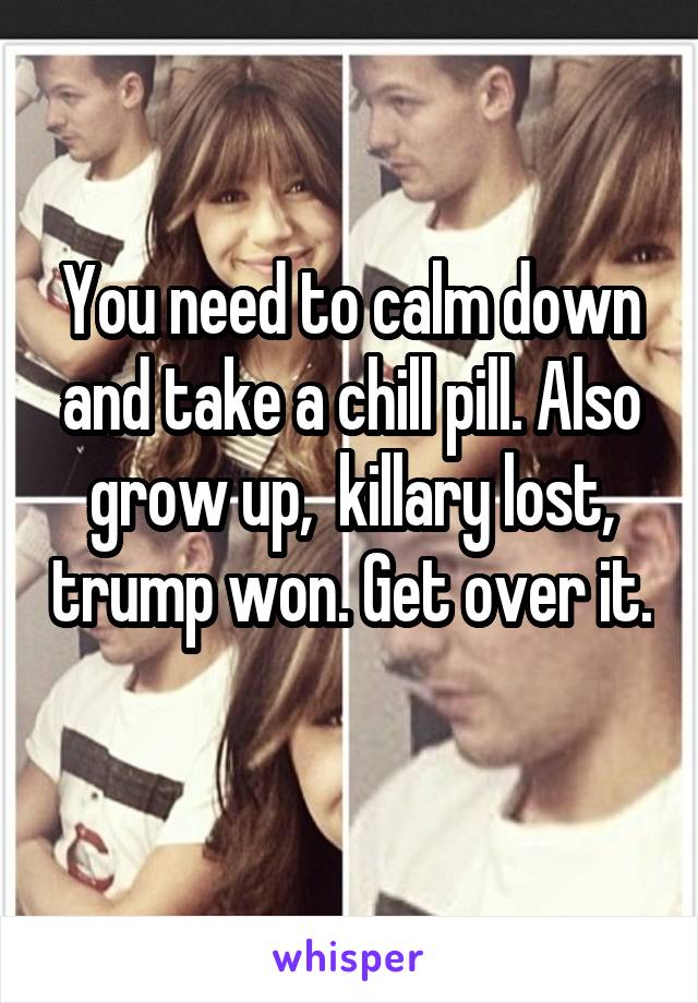 You need to calm down and take a chill pill. Also grow up,  killary lost, trump won. Get over it. 