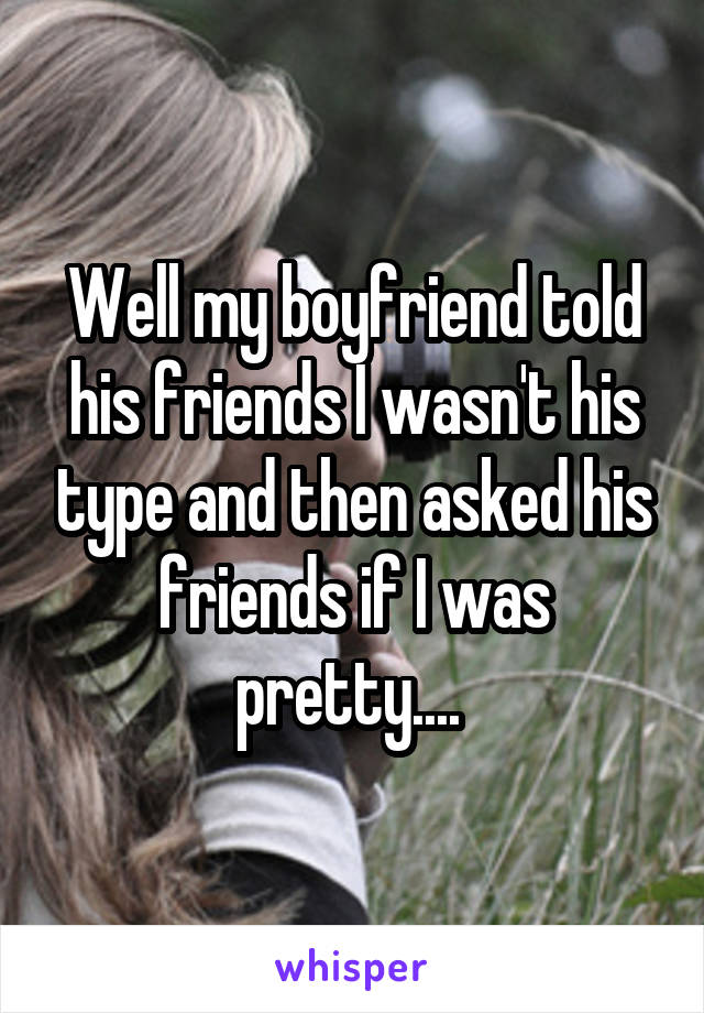 Well my boyfriend told his friends I wasn't his type and then asked his friends if I was pretty.... 