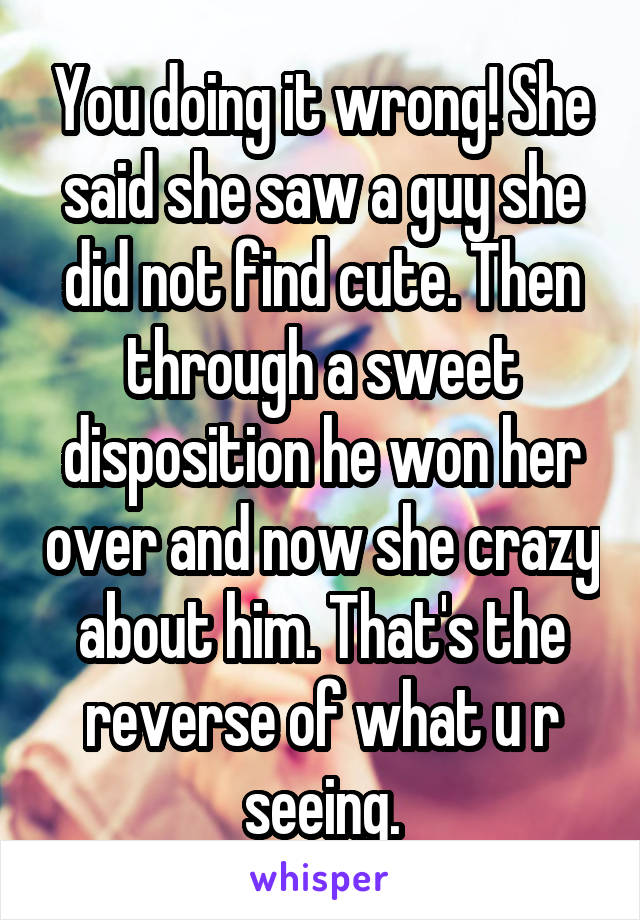 You doing it wrong! She said she saw a guy she did not find cute. Then through a sweet disposition he won her over and now she crazy about him. That's the reverse of what u r seeing.