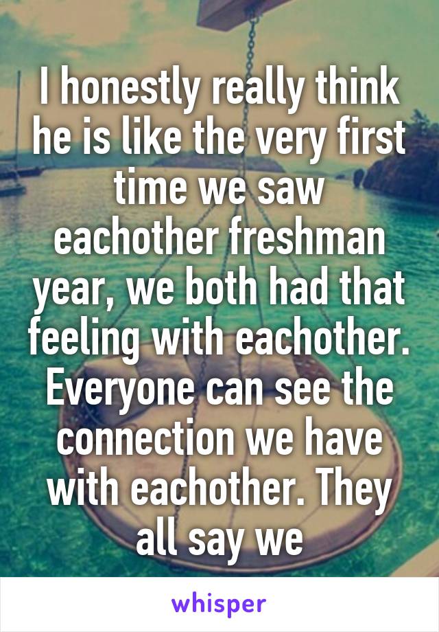 I honestly really think he is like the very first time we saw eachother freshman year, we both had that feeling with eachother. Everyone can see the connection we have with eachother. They all say we