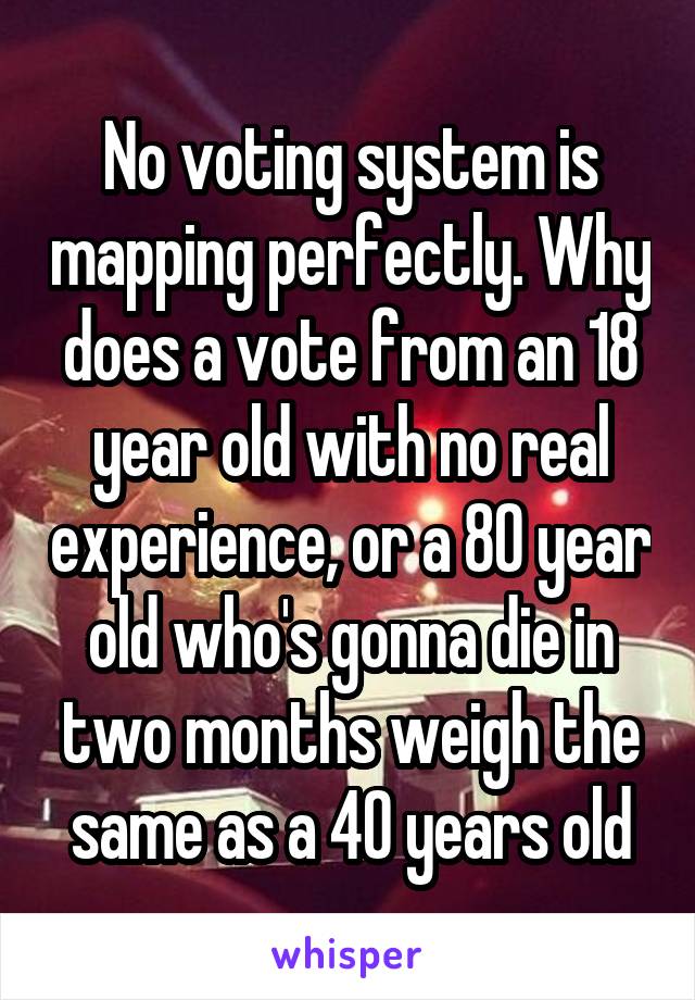 No voting system is mapping perfectly. Why does a vote from an 18 year old with no real experience, or a 80 year old who's gonna die in two months weigh the same as a 40 years old