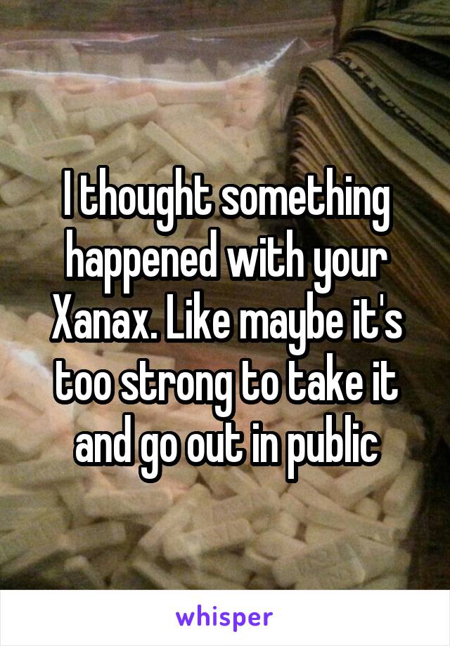 I thought something happened with your Xanax. Like maybe it's too strong to take it and go out in public
