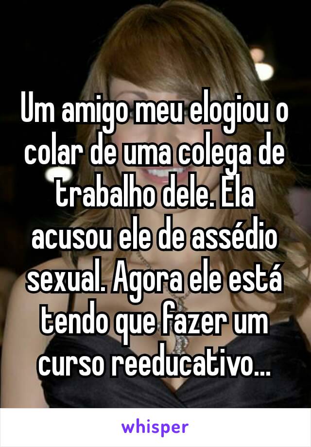 Um amigo meu elogiou o colar de uma colega de trabalho dele. Ela acusou ele de assédio sexual. Agora ele está tendo que fazer um curso reeducativo...