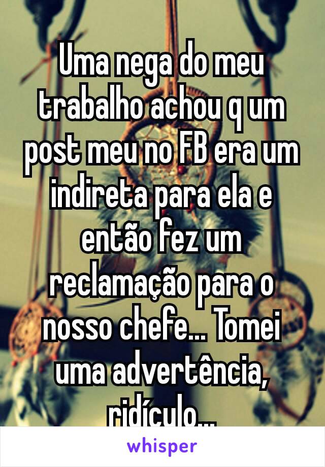 Uma nega do meu trabalho achou q um post meu no FB era um indireta para ela e então fez um reclamação para o nosso chefe... Tomei uma advertência, ridículo...