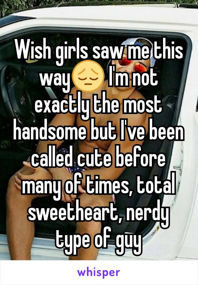 Wish girls saw me this way😔 I'm not exactly the most handsome but I've been called cute before many of times, total sweetheart, nerdy type of guy