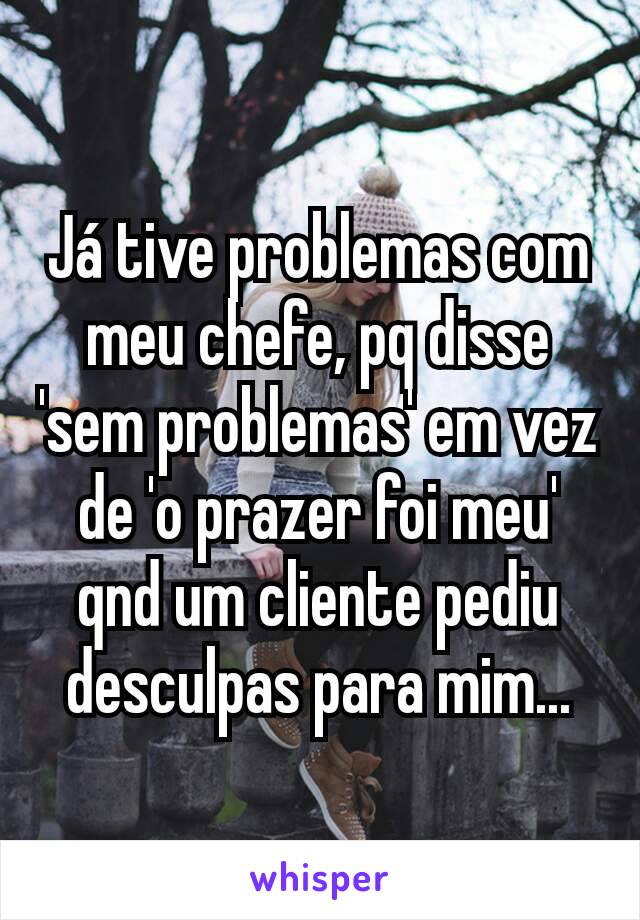 Já tive problemas com meu chefe, pq disse 'sem problemas' em vez de 'o prazer foi meu' qnd um cliente pediu desculpas para mim...