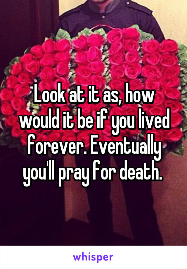 Look at it as, how would it be if you lived forever. Eventually you'll pray for death. 