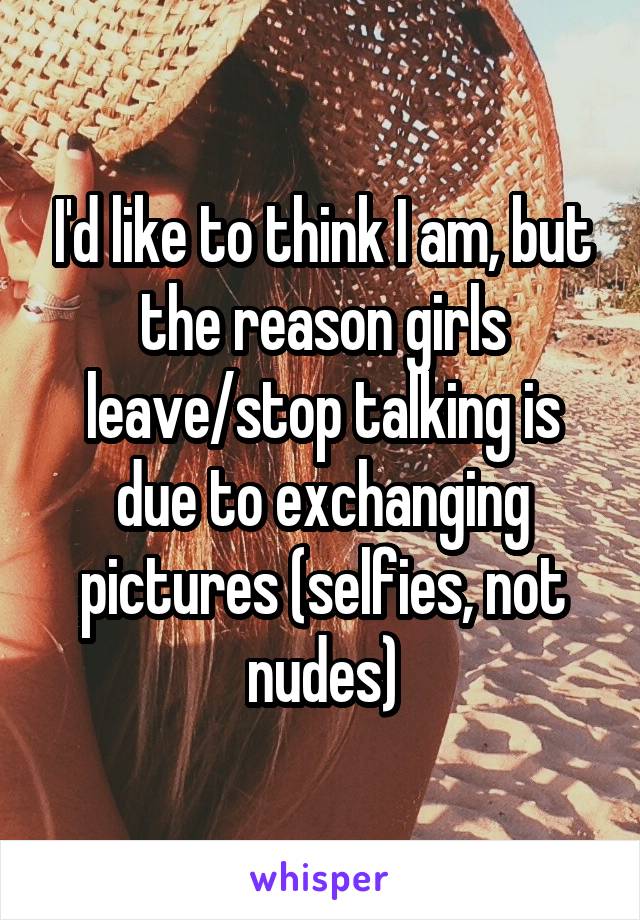 I'd like to think I am, but the reason girls leave/stop talking is due to exchanging pictures (selfies, not nudes)