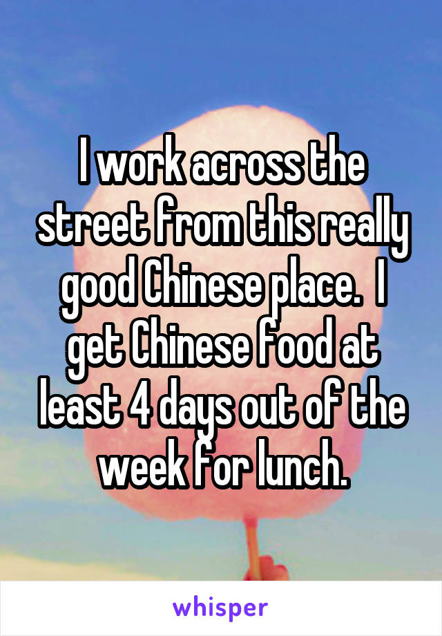 I work across the street from this really good Chinese place.  I get Chinese food at least 4 days out of the week for lunch.