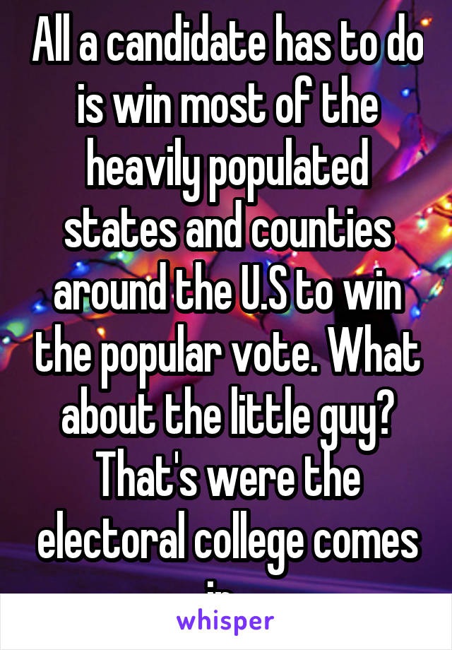 All a candidate has to do is win most of the heavily populated states and counties around the U.S to win the popular vote. What about the little guy? That's were the electoral college comes in. 