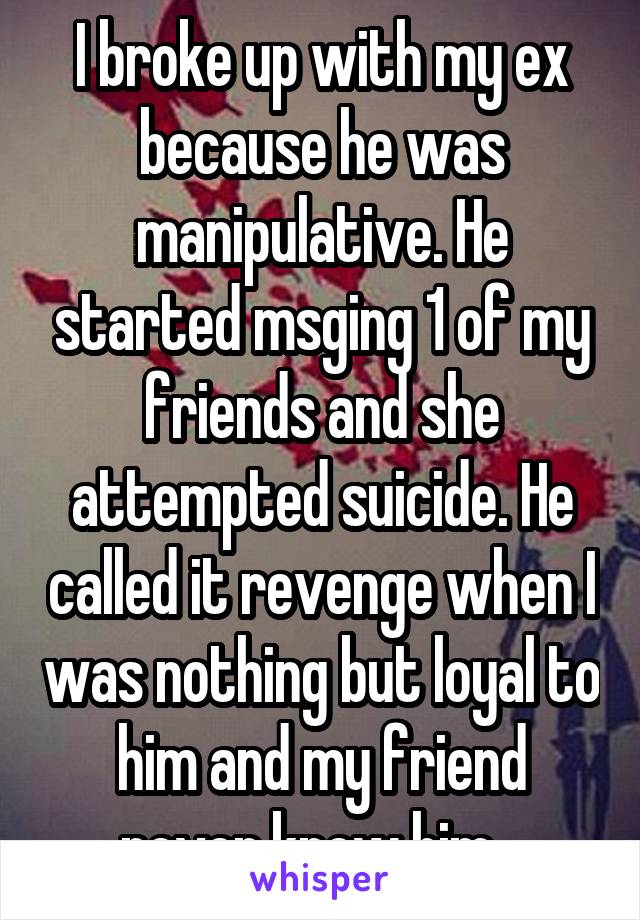I broke up with my ex because he was manipulative. He started msging 1 of my friends and she attempted suicide. He called it revenge when I was nothing but loyal to him and my friend never knew him...