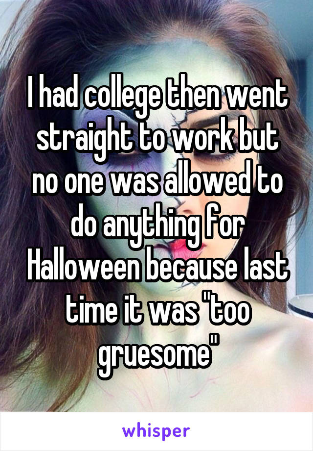 I had college then went straight to work but no one was allowed to do anything for Halloween because last time it was "too gruesome"