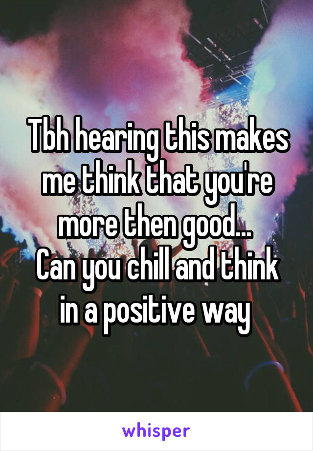 Tbh hearing this makes me think that you're more then good... 
Can you chill and think in a positive way 