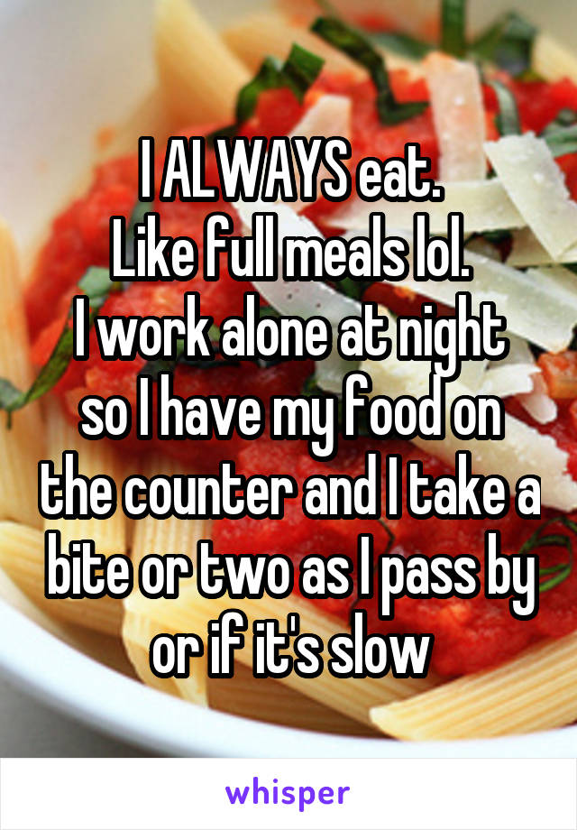 I ALWAYS eat.
Like full meals lol.
I work alone at night so I have my food on the counter and I take a bite or two as I pass by or if it's slow