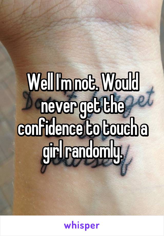Well I'm not. Would never get the confidence to touch a girl randomly.