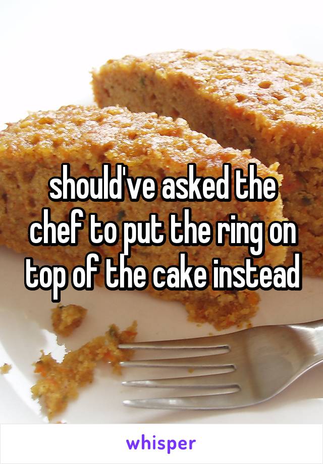 should've asked the chef to put the ring on top of the cake instead