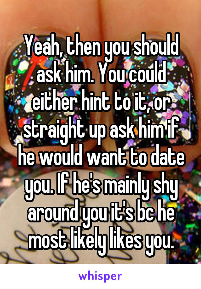 Yeah, then you should ask him. You could either hint to it, or straight up ask him if he would want to date you. If he's mainly shy around you it's bc he most likely likes you.