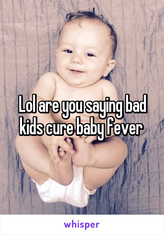 Lol are you saying bad kids cure baby fever 