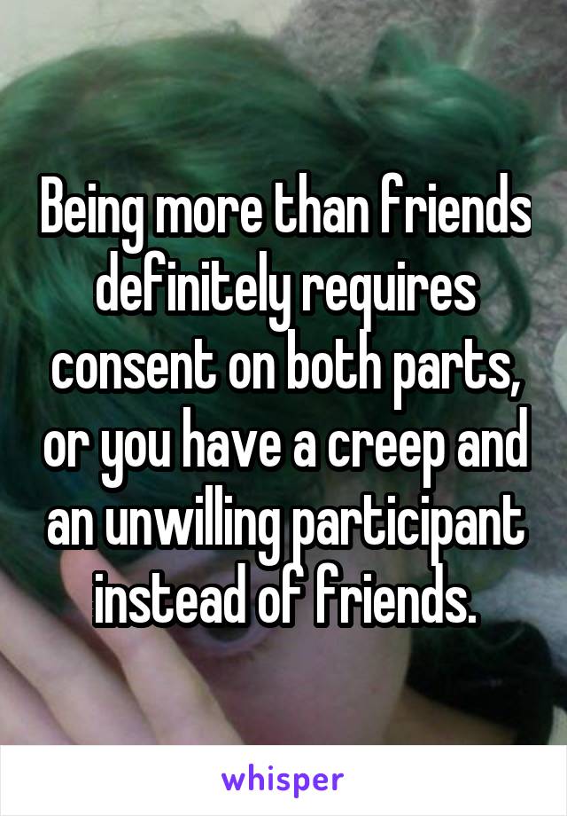 Being more than friends definitely requires consent on both parts, or you have a creep and an unwilling participant instead of friends.