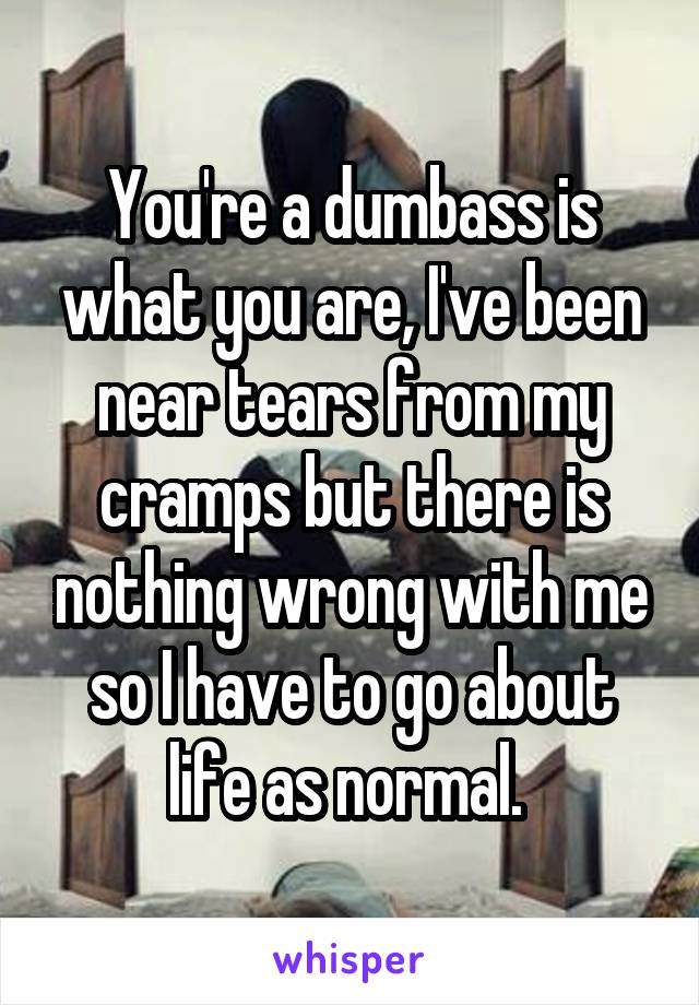 You're a dumbass is what you are, I've been near tears from my cramps but there is nothing wrong with me so I have to go about life as normal. 