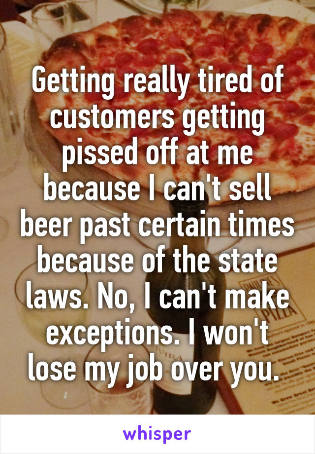 Getting really tired of customers getting pissed off at me because I can't sell beer past certain times because of the state laws. No, I can't make exceptions. I won't lose my job over you. 