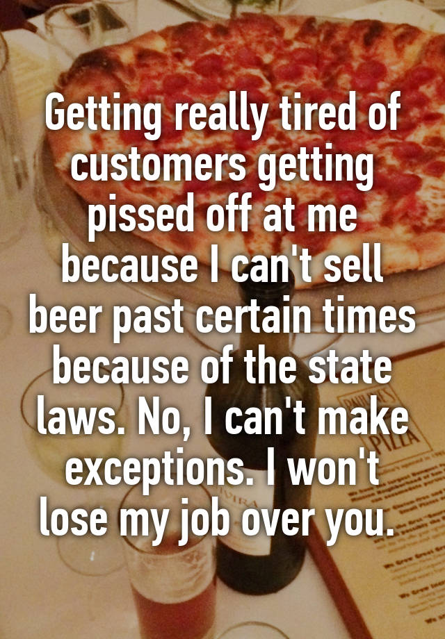 Getting really tired of customers getting pissed off at me because I can't sell beer past certain times because of the state laws. No, I can't make exceptions. I won't lose my job over you. 