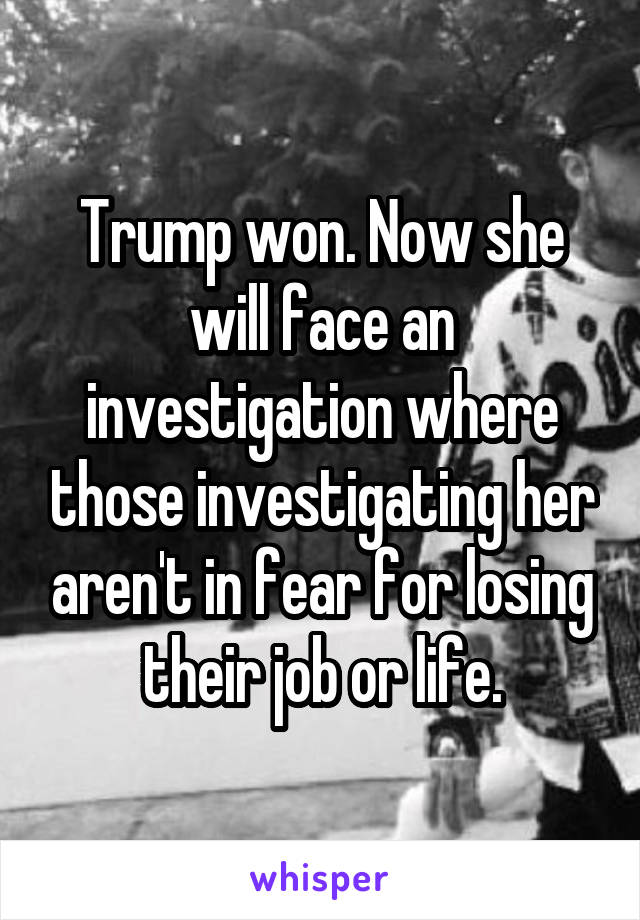 Trump won. Now she will face an investigation where those investigating her aren't in fear for losing their job or life.