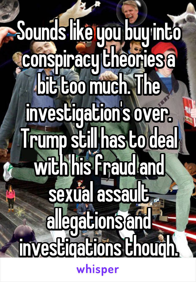 Sounds like you buy into conspiracy theories a bit too much. The investigation's over. Trump still has to deal with his fraud and sexual assault allegations and investigations though.