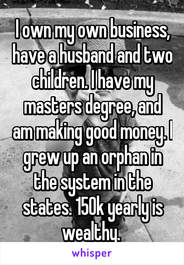 I own my own business, have a husband and two children. I have my masters degree, and am making good money. I grew up an orphan in the system in the states. 150k yearly is wealthy. 