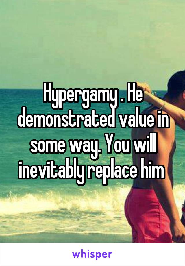 Hypergamy . He demonstrated value in some way. You will inevitably replace him 