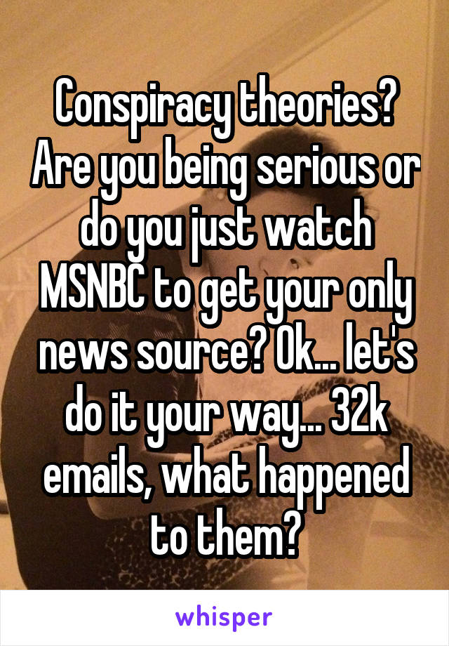 Conspiracy theories? Are you being serious or do you just watch MSNBC to get your only news source? Ok... let's do it your way... 32k emails, what happened to them?