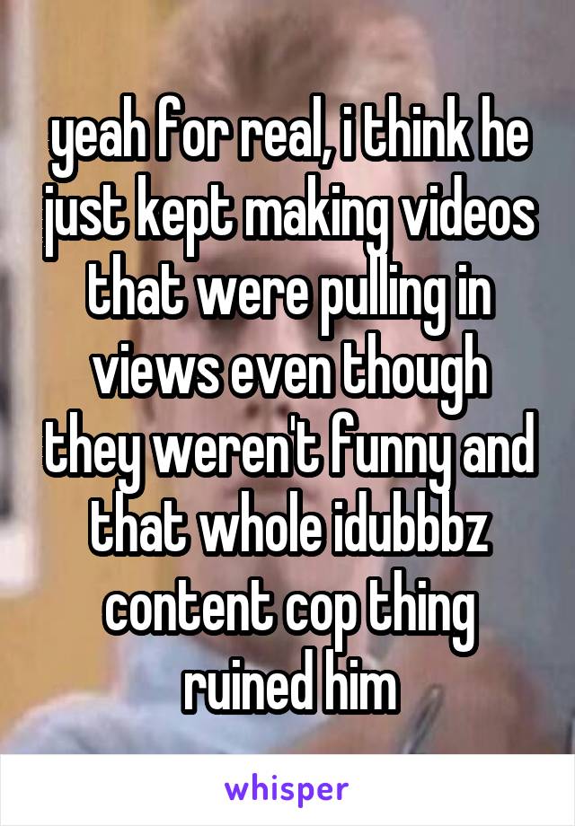 yeah for real, i think he just kept making videos that were pulling in views even though they weren't funny and that whole idubbbz content cop thing ruined him