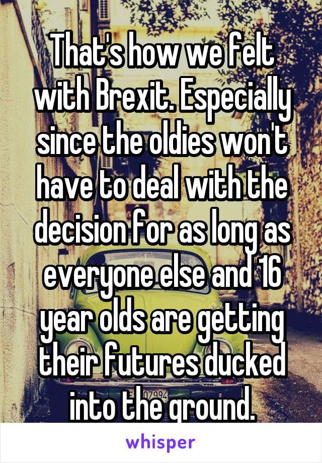 That's how we felt with Brexit. Especially since the oldies won't have to deal with the decision for as long as everyone else and 16 year olds are getting their futures ducked into the ground.