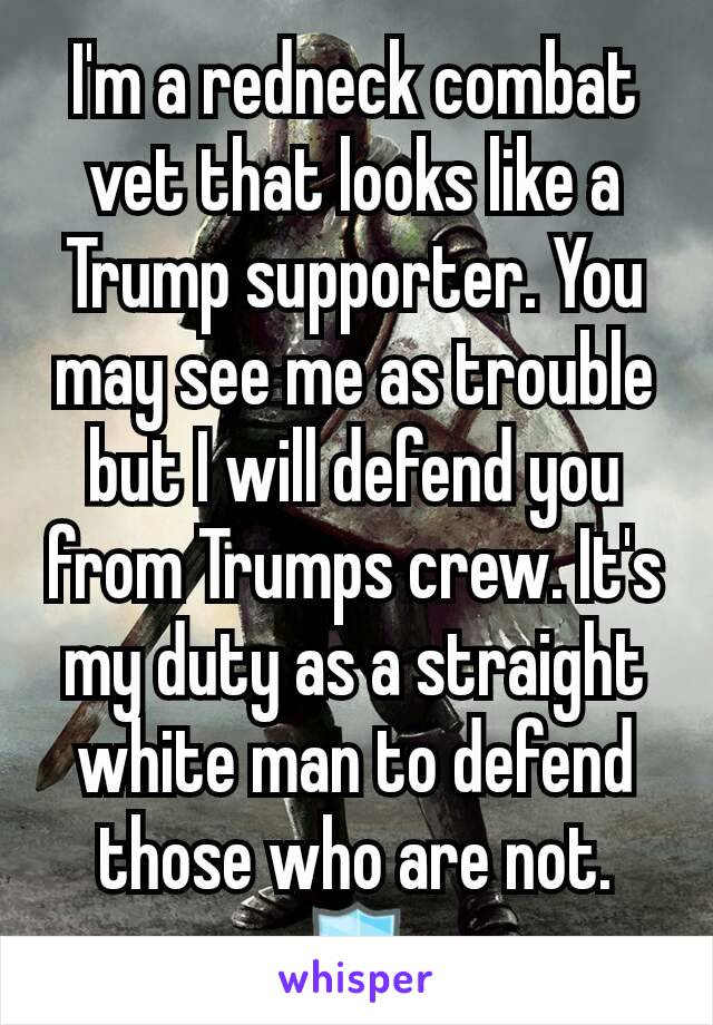 I'm a redneck combat vet that looks like a Trump supporter. You may see me as trouble but I will defend you from Trumps crew. It's my duty as a straight white man to defend those who are not.
🛡