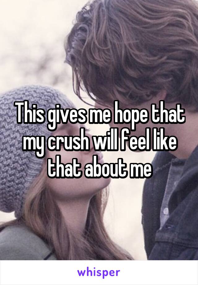 This gives me hope that my crush will feel like that about me