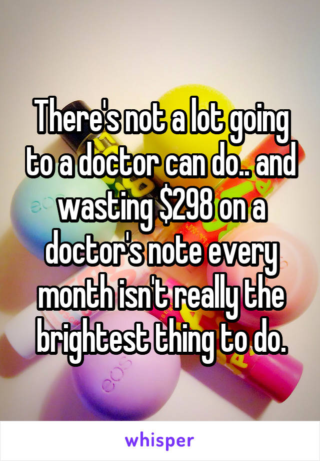 There's not a lot going to a doctor can do.. and wasting $298 on a doctor's note every month isn't really the brightest thing to do.