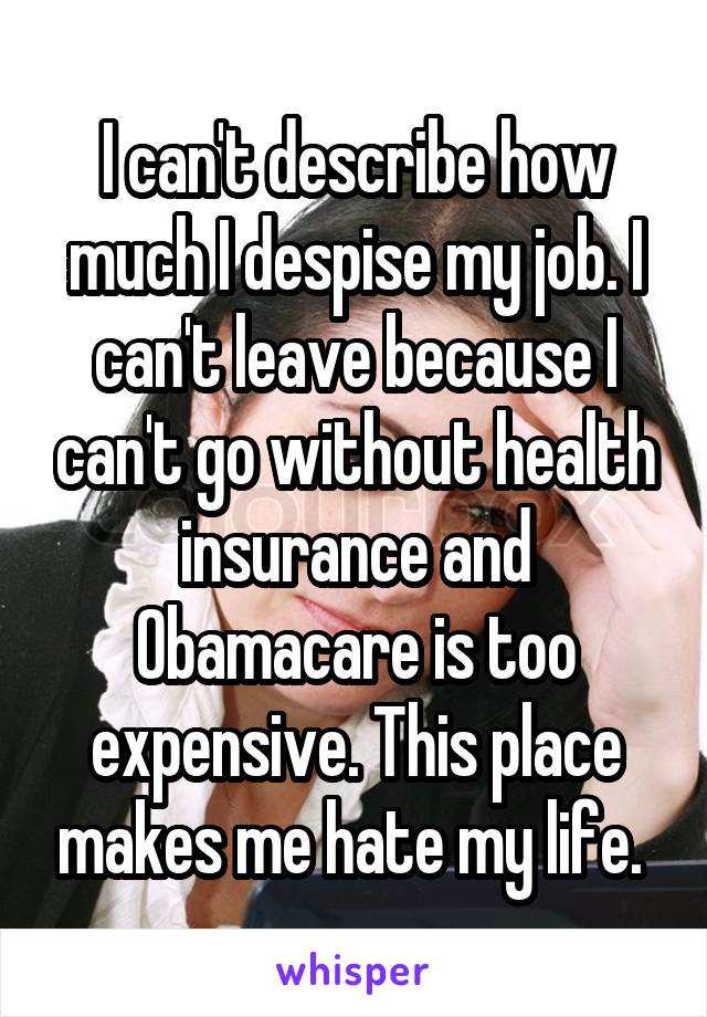 I can't describe how much I despise my job. I can't leave because I can't go without health insurance and Obamacare is too expensive. This place makes me hate my life. 