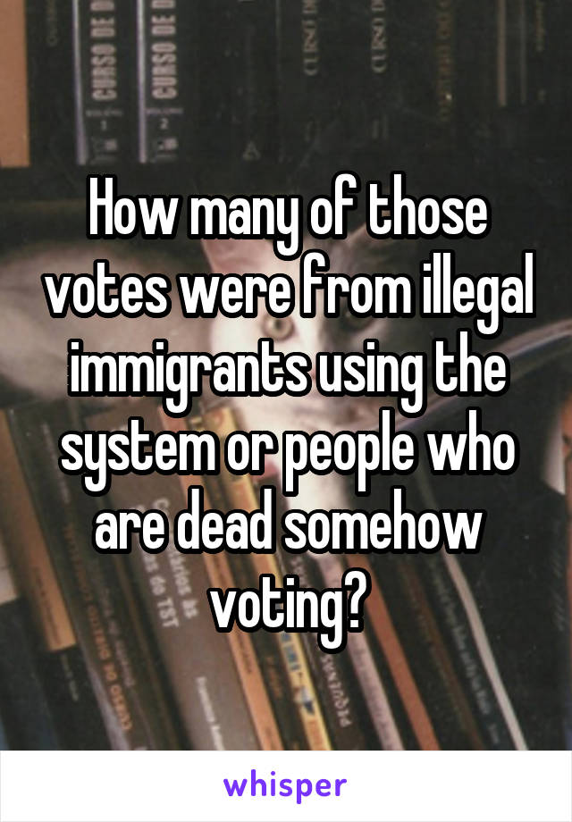 How many of those votes were from illegal immigrants using the system or people who are dead somehow voting?