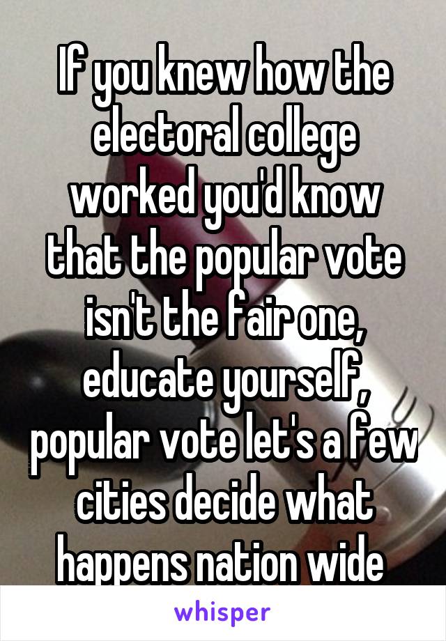 If you knew how the electoral college worked you'd know that the popular vote isn't the fair one, educate yourself, popular vote let's a few cities decide what happens nation wide 