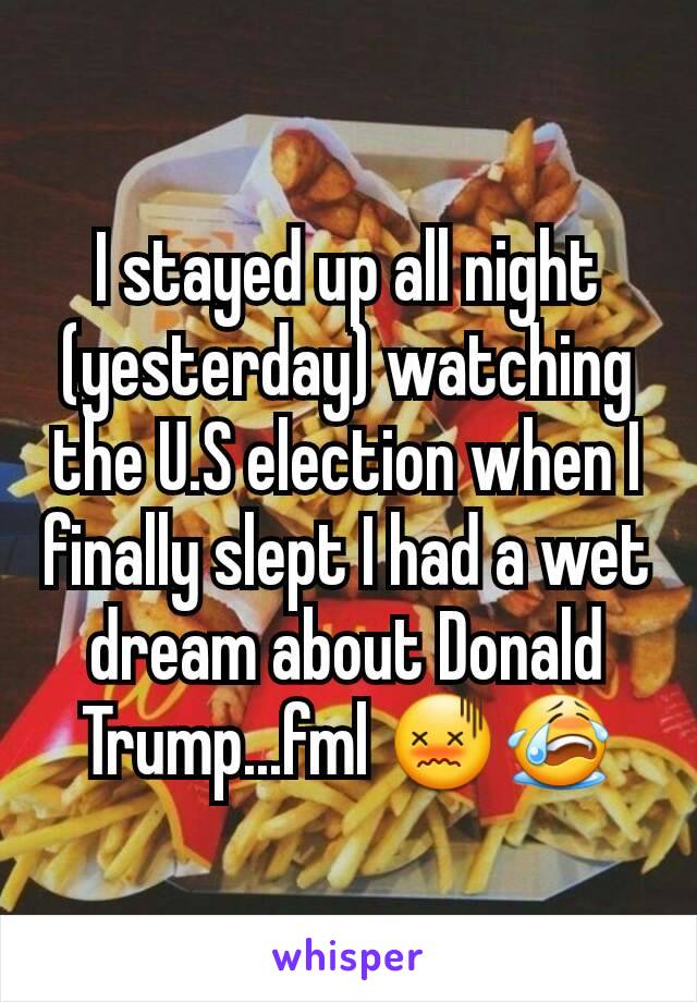 I stayed up all night (yesterday) watching the U.S election when I finally slept I had a wet dream about Donald Trump...fml 😖😭