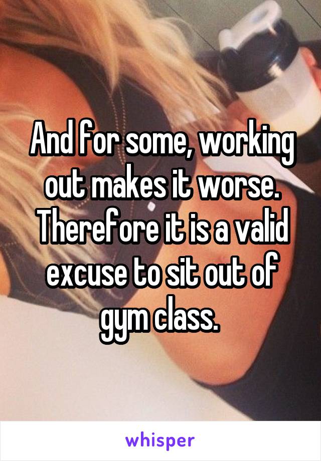 And for some, working out makes it worse. Therefore it is a valid excuse to sit out of gym class. 