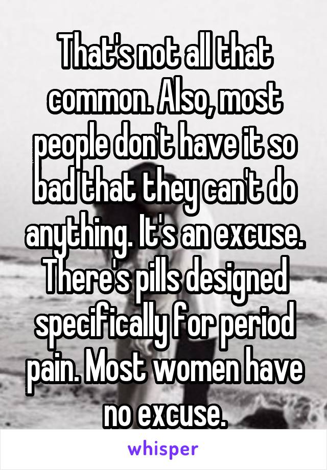 That's not all that common. Also, most people don't have it so bad that they can't do anything. It's an excuse. There's pills designed specifically for period pain. Most women have no excuse.