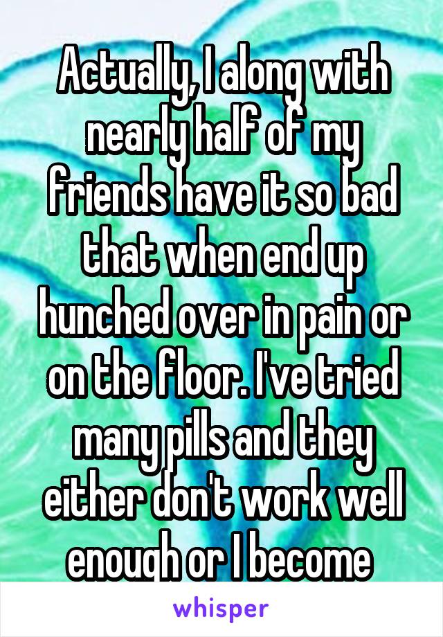 Actually, I along with nearly half of my friends have it so bad that when end up hunched over in pain or on the floor. I've tried many pills and they either don't work well enough or I become 