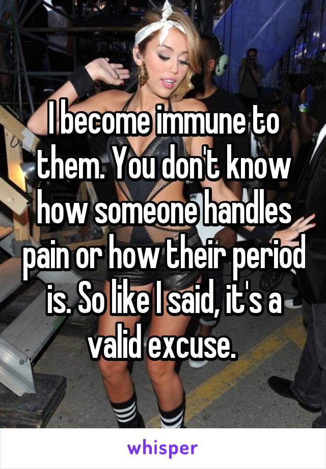 I become immune to them. You don't know how someone handles pain or how their period is. So like I said, it's a valid excuse. 