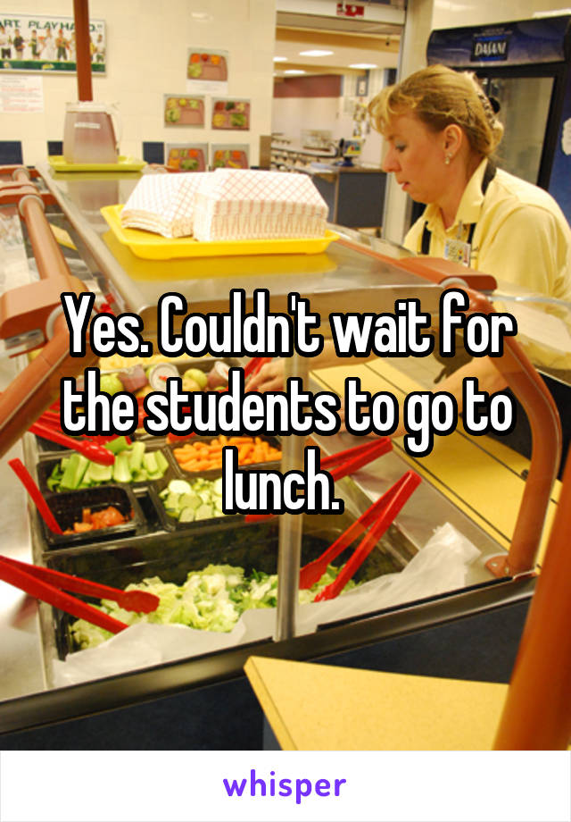 Yes. Couldn't wait for the students to go to lunch. 