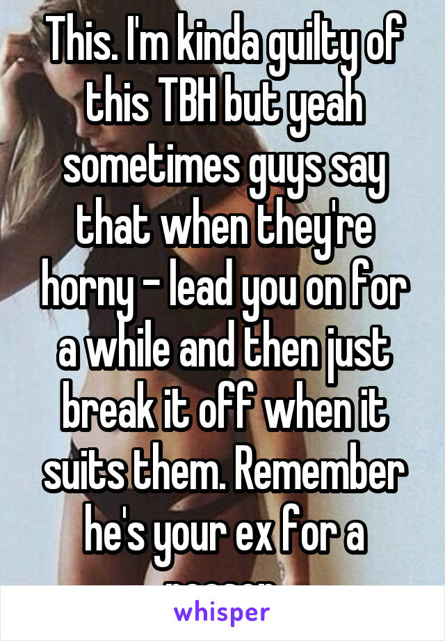 This. I'm kinda guilty of this TBH but yeah sometimes guys say that when they're horny - lead you on for a while and then just break it off when it suits them. Remember he's your ex for a reason.