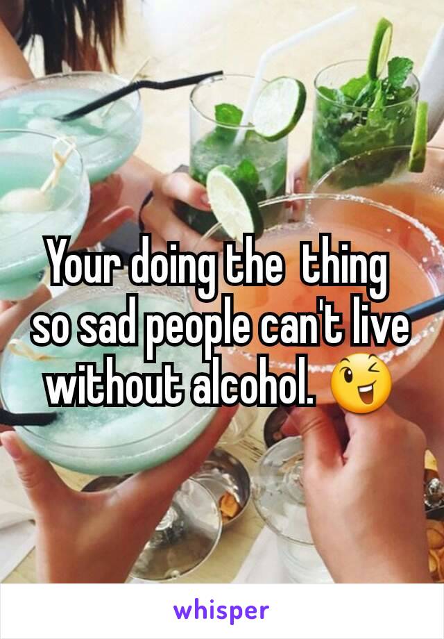 Your doing the  thing 
so sad people can't live without alcohol. 😉