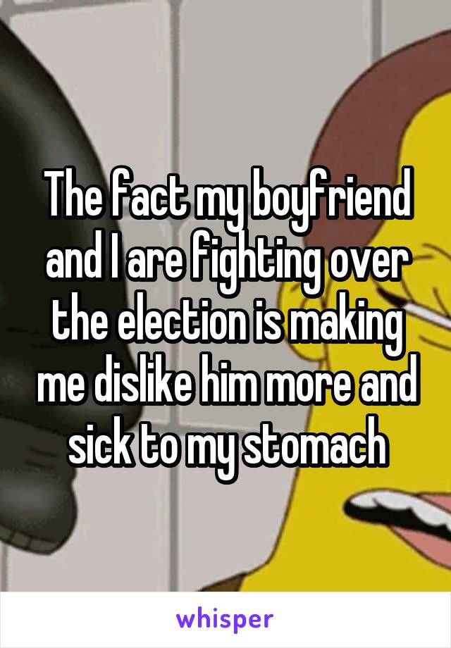 The fact my boyfriend and I are fighting over the election is making me dislike him more and sick to my stomach