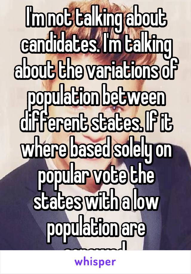 I'm not talking about candidates. I'm talking about the variations of population between different states. If it where based solely on popular vote the states with a low population are screwed.