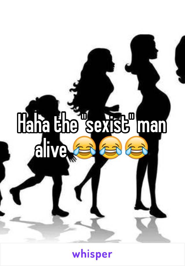 Haha the "sexist" man alive 😂😂😂